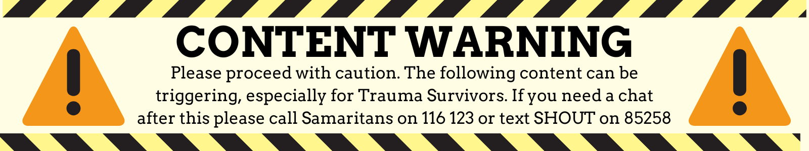 CONTENT WARNING: PLEASE PROCEED WITH CAUTION.
THE FOLLOWING CONTENT CAN BE TRIGGERING, ESPECIALLY FOR TRAUMA SURVIVORS. IF YOU NEED A CHAT AFTER THIS, PLEASE CALL SAMARITANS ON 116 123 OR TEXT SHOUT ON 85258